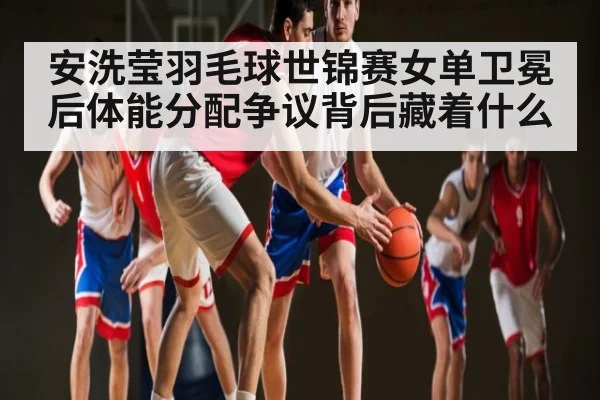 安洗莹羽毛球世锦赛女单卫冕后体能分配争议背后藏着什么